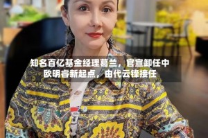 知名百亿基金经理葛兰，官宣卸任中欧明睿新起点，由代云锋接任