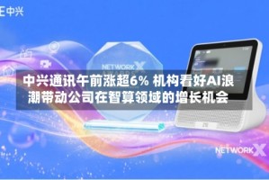 中兴通讯午前涨超6% 机构看好AI浪潮带动公司在智算领域的增长机会