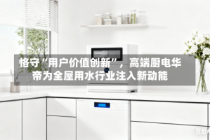 恪守“用户价值创新”，高端厨电华帝为全屋用水行业注入新动能