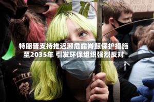 特朗普支持推迟濒危露脊鲸保护措施至2035年 引发环保组织强烈反对