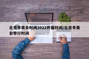 北京冬奥会时间2022开幕时间/北京冬奥会举行时间