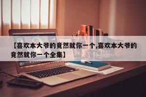 【喜欢本大爷的竟然就你一个,喜欢本大爷的竟然就你一个全集】