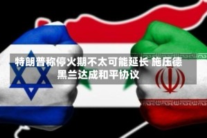 特朗普称停火期不太可能延长 施压德黑兰达成和平协议