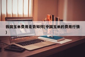 我国玉米费用走势如何(中国玉米的费用行情)