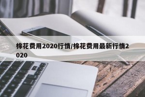 棉花费用2020行情/棉花费用最新行情2020