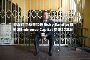 资深对冲基金经理Ricky Sandler将关闭Eminence Capital 结束27年运营