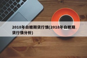 2018年白糖期货行情(2018年白糖期货行情分析)