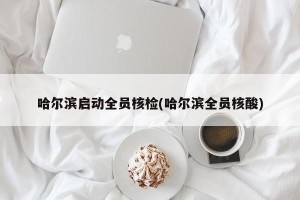 哈尔滨启动全员核检(哈尔滨全员核酸)