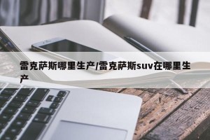雷克萨斯哪里生产/雷克萨斯suv在哪里生产