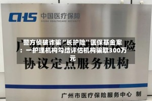 警方侦破诈骗“长护险”医保基金案：一护理机构勾结评估机构骗取300万元