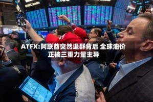 ATFX:阿联酋突然退群背后 全球油价正被三重力量主导