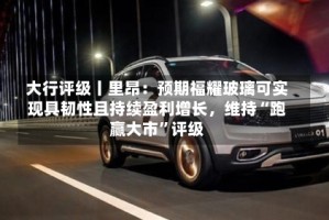 大行评级丨里昂：预期福耀玻璃可实现具韧性且持续盈利增长，维持“跑赢大市”评级