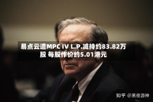 易点云遭MPC IV L.P.减持约83.82万股 每股作价约5.01港元