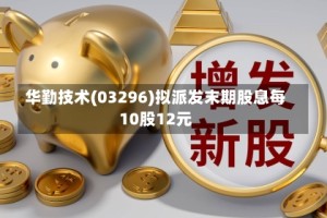 华勤技术(03296)拟派发末期股息每10股12元