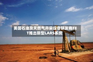 美国石油及天然气开采设备研发商FET推出新型LARS系统