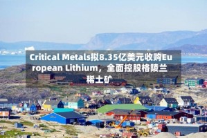 Critical Metals拟8.35亿美元收购European Lithium，全面控股格陵兰稀土矿