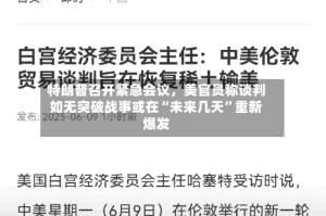 特朗普召开紧急会议，美官员称谈判如无突破战事或在“未来几天”重新爆发