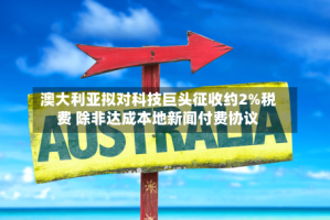 澳大利亚拟对科技巨头征收约2%税费 除非达成本地新闻付费协议