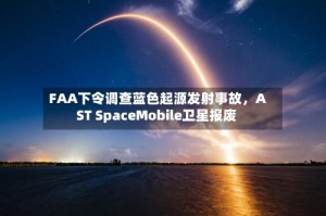 FAA下令调查蓝色起源发射事故，AST SpaceMobile卫星报废