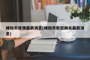 绵阳市疫情最新消息(绵阳市新冠肺炎最新消息)