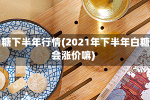 白糖下半年行情(2021年下半年白糖会涨价嘛)