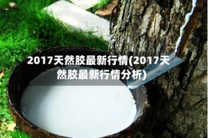 2017天然胶最新行情(2017天然胶最新行情分析)