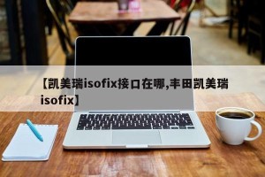 【凯美瑞isofix接口在哪,丰田凯美瑞 isofix】