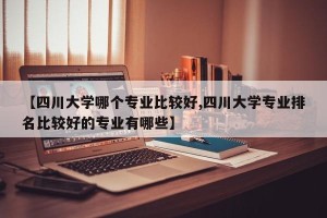 【四川大学哪个专业比较好,四川大学专业排名比较好的专业有哪些】