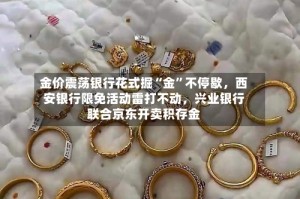 金价震荡银行花式掘“金”不停歇，西安银行限免活动雷打不动，兴业银行联合京东开卖积存金