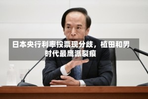 日本央行利率投票现分歧，植田和男时代最鹰派裂痕
