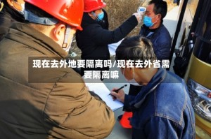 现在去外地要隔离吗/现在去外省需要隔离嘛