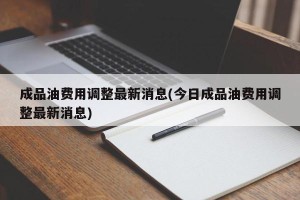 成品油费用调整最新消息(今日成品油费用调整最新消息)