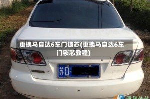 更换马自达6车门锁芯(更换马自达6车门锁芯教程)