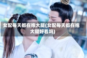 女配每天都在抱大腿(女配每天都在抱大腿好看吗)