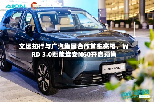 文远知行与广汽集团合作首车亮相，WRD 3.0赋能埃安N60开启预售-第1张图片