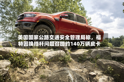 美国国家公路交通安全管理局称，福特因换挡杆问题召回约140万辆皮卡-第3张图片
