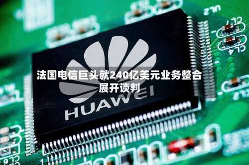 法国电信巨头就240亿美元业务整合展开谈判-第1张图片