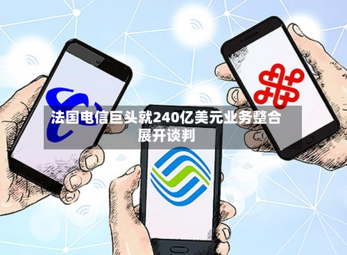 法国电信巨头就240亿美元业务整合展开谈判-第3张图片