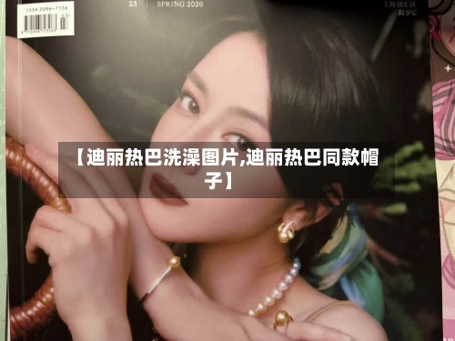 【迪丽热巴洗澡图片,迪丽热巴同款帽子】-第1张图片