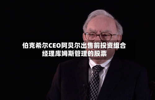 伯克希尔CEO阿贝尔出售前投资组合经理库姆斯管理的股票-第3张图片