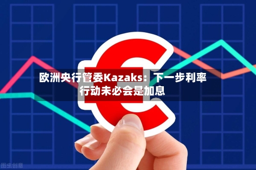欧洲央行管委Kazaks：下一步利率行动未必会是加息-第1张图片
