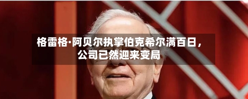格雷格·阿贝尔执掌伯克希尔满百日，公司已然迎来变局-第2张图片