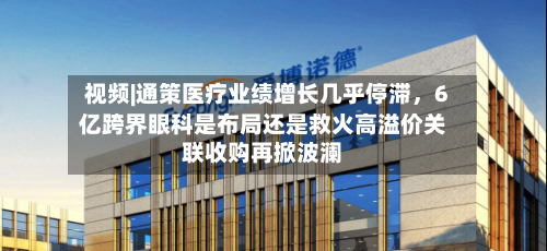 视频|通策医疗业绩增长几乎停滞，6亿跨界眼科是布局还是救火高溢价关联收购再掀波澜-第2张图片