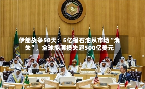 伊朗战争50天：5亿桶石油从市场“消失”，全球能源损失超500亿美元-第1张图片