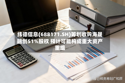 纬德信息(688171.SH)筹划收购海晟融创51%股权 预计可能构成重大资产重组-第1张图片