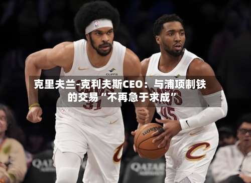 克里夫兰-克利夫斯CEO：与浦项制铁的交易“不再急于求成	”-第1张图片