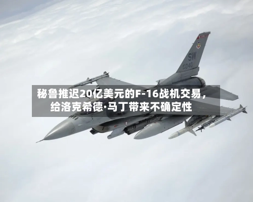 秘鲁推迟20亿美元的F-16战机交易，给洛克希德·马丁带来不确定性-第2张图片