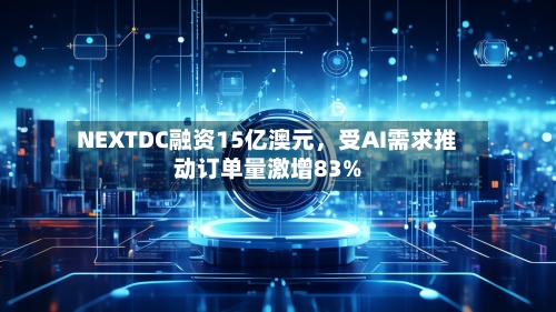 NEXTDC融资15亿澳元	，受AI需求推动订单量激增83%-第2张图片