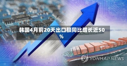 韩国4月前20天出口额同比增长近50%-第1张图片