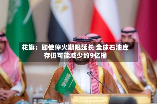 花旗：即使停火期限延长 全球石油库存仍可能减少约9亿桶-第1张图片